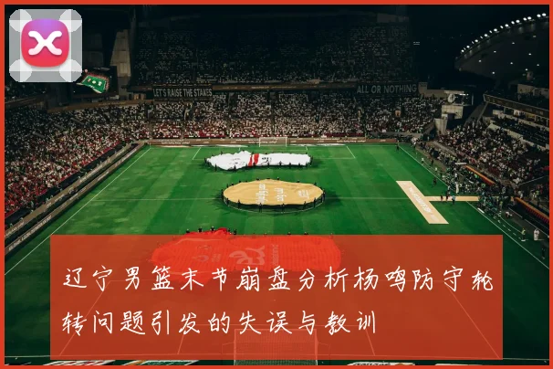 辽宁男篮末节崩盘分析杨鸣防守轮转问题引发的失误与教训