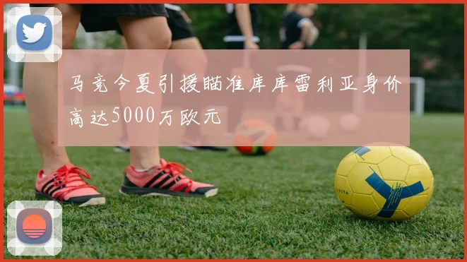 马竞今夏引援瞄准库库雷利亚身价高达5000万欧元